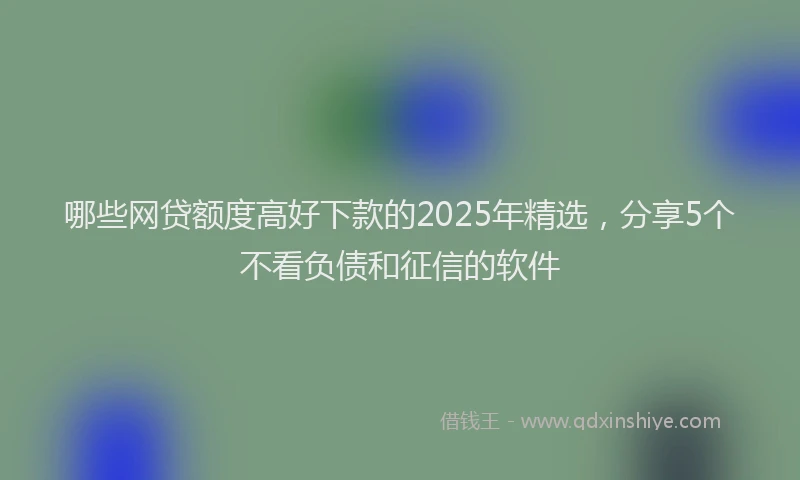 哪些网贷额度高好下款的2025年精选，分享5个不看负债和征信的软件