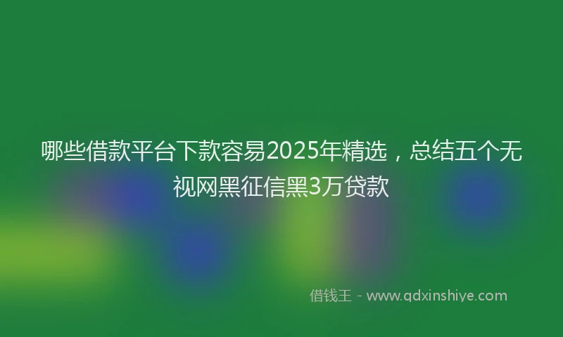 哪些借款平台下款容易2025年精选，总结五个无视网黑征信黑3万贷款