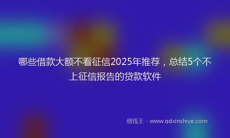 哪些借款大额不看征信2025年推荐，总结5个不上征信报告的贷款软件