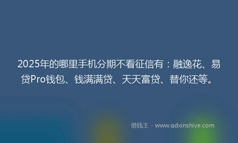 2025年的哪里手机分期不看征信有：融逸花、易贷Pro钱包、钱满满贷、天天富贷、替你还等。