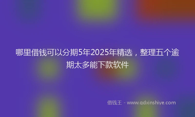 哪里借钱可以分期5年2025年精选，整理五个逾期太多能下款软件
