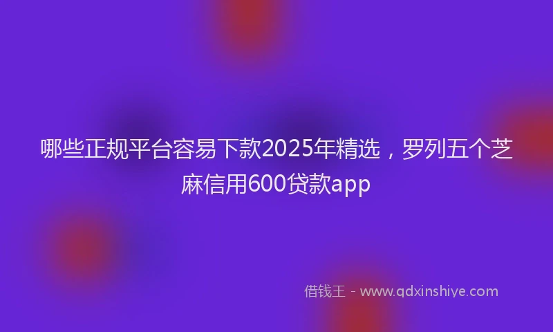 哪些正规平台容易下款2025年精选，罗列五个芝麻信用600贷款app