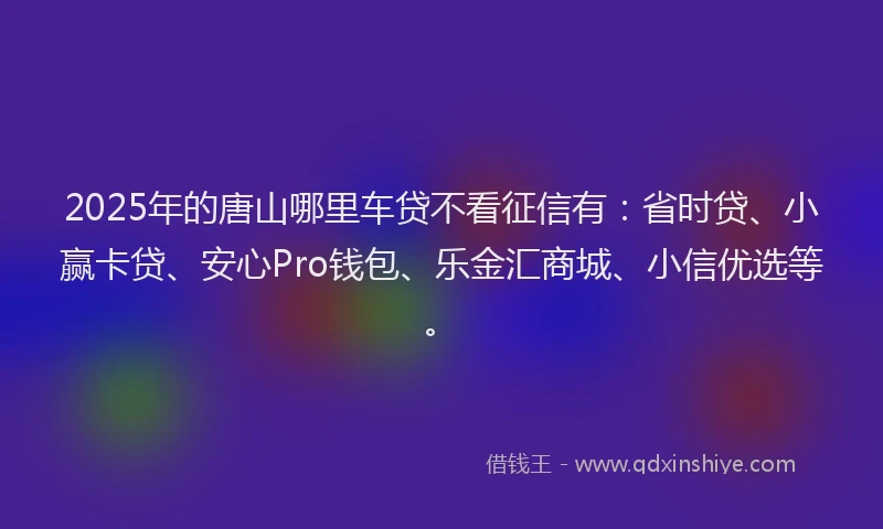 2025年的唐山哪里车贷不看征信有：省时贷、小赢卡贷、安心Pro钱包、乐金汇商城、小信优选等。