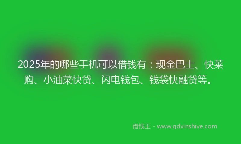2025年的哪些手机可以借钱有：现金巴士、快莱购、小油菜快贷、闪电钱包、钱袋快融贷等。