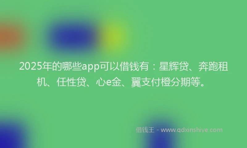 2025年的哪些app可以借钱有：星辉贷、奔跑租机、任性贷、心e金、翼支付橙分期等。