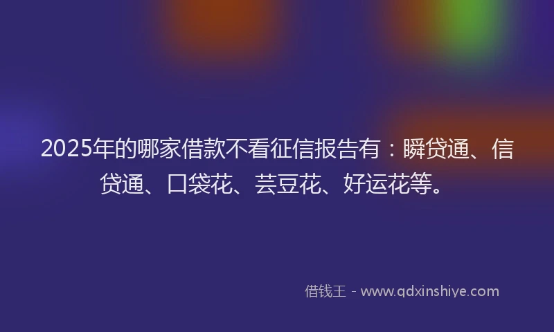 2025年的哪家借款不看征信报告有：瞬贷通、信贷通、口袋花、芸豆花、好运花等。