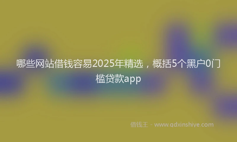哪些网站借钱容易2025年精选，概括5个黑户0门槛贷款app
