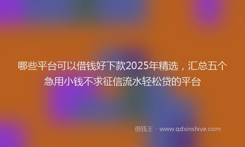 哪些平台可以借钱好下款2025年精选,汇总五个急用小钱不求征信流水轻松贷的平台