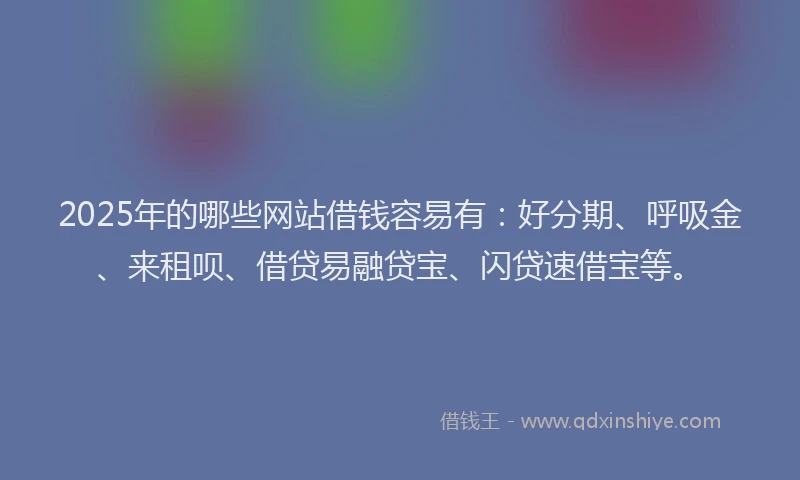 2025年的哪些网站借钱容易有：好分期、呼吸金、来租呗、借贷易融贷宝、闪贷速借宝等。