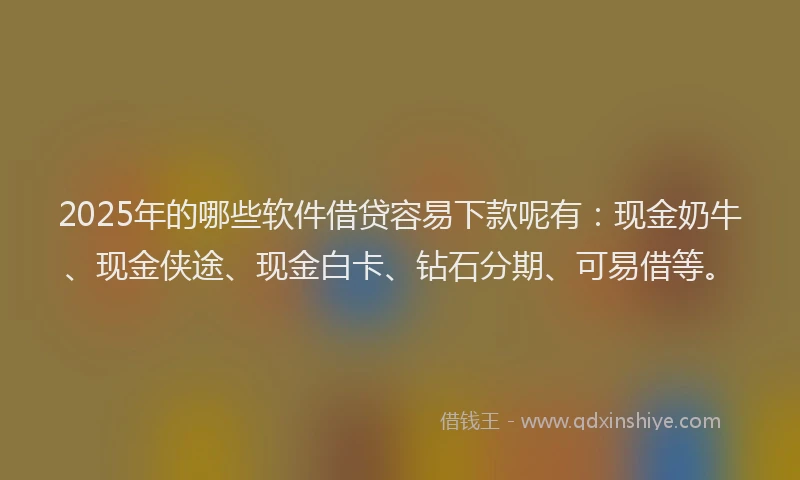 2025年的哪些软件借贷容易下款呢有：现金奶牛、现金侠途、现金白卡、钻石分期、可易借等。