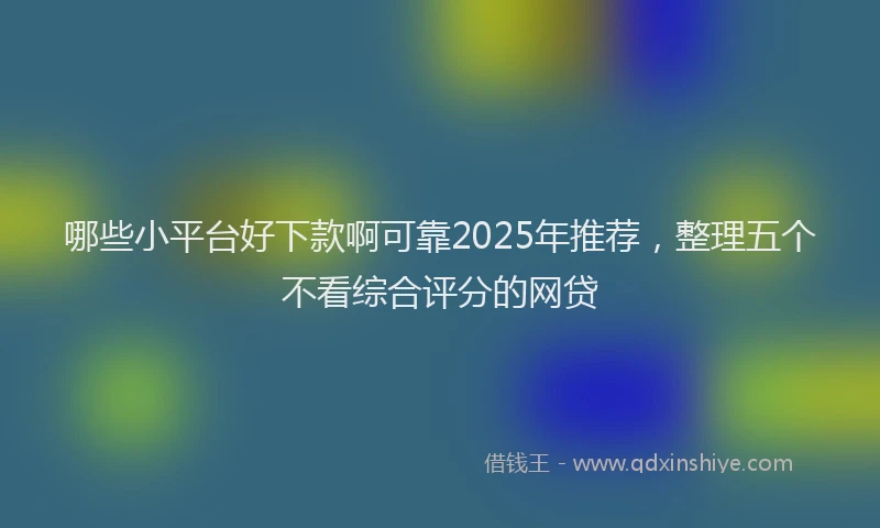 哪些小平台好下款啊可靠2025年推荐，整理五个不看综合评分的网贷