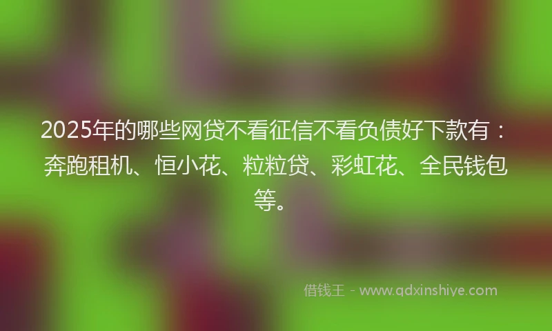 2025年的哪些网贷不看征信不看负债好下款有：奔跑租机、恒小花、粒粒贷、彩虹花、全民钱包等。