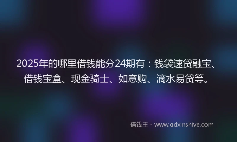 2025年的哪里借钱能分24期有:钱袋速贷融宝、借钱宝盒、现金骑士、如意购、滴水易贷等。