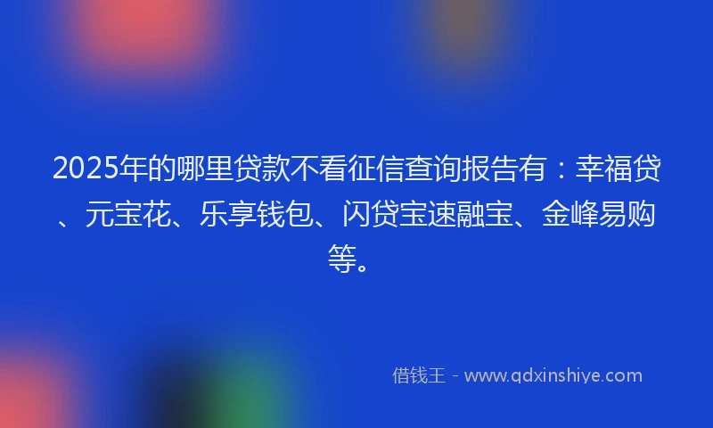 2025年的哪里贷款不看征信查询报告有：幸福贷、元宝花、乐享钱包、闪贷宝速融宝、金峰易购等。