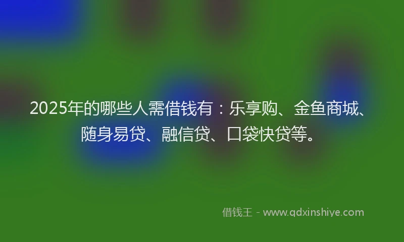 2025年的哪些人需借钱有：乐享购、金鱼商城、随身易贷、融信贷、口袋快贷等。