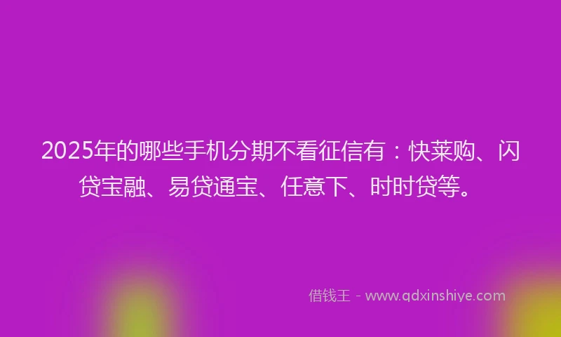 2025年的哪些手机分期不看征信有：快莱购、闪贷宝融、易贷通宝、任意下、时时贷等。