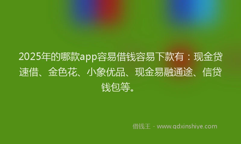 2025年的哪款app容易借钱容易下款有：现金贷速借、金色花、小象优品、现金易融通途、信贷钱包等。