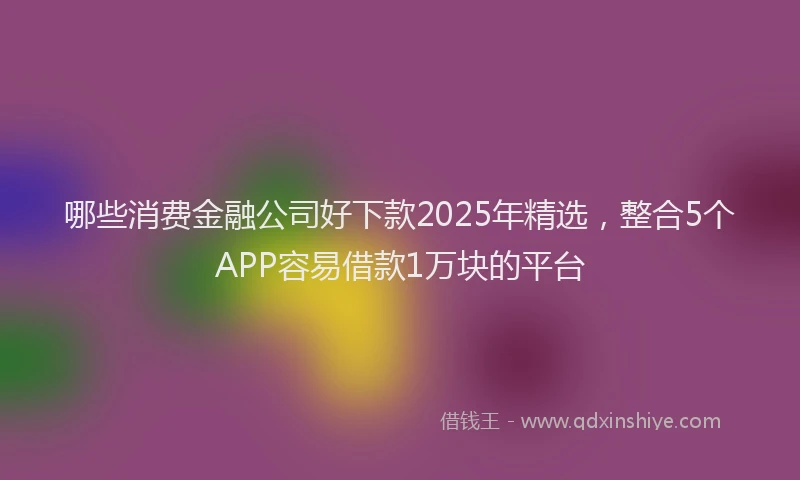 哪些消费金融公司好下款2025年精选，整合5个APP容易借款1万块的平台