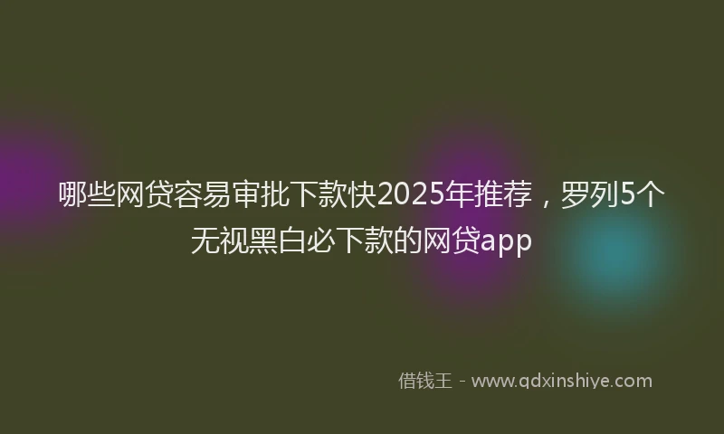哪些网贷容易审批下款快2025年推荐，罗列5个无视黑白必下款的网贷app