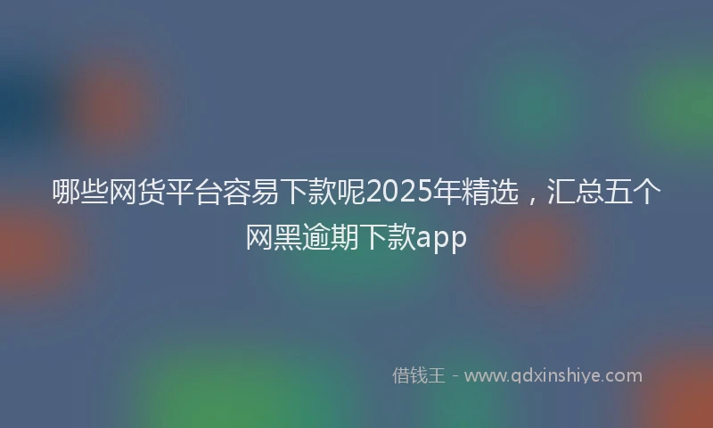 哪些网货平台容易下款呢2025年精选，汇总五个网黑逾期下款app