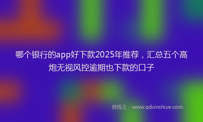哪个银行的app好下款2025年推荐，汇总五个高炮无视风控逾期也下款的口子