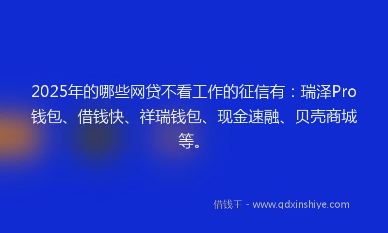2025年的哪些网贷不看工作的征信有：瑞泽Pro钱包、借钱快、祥瑞钱包、现金速融、贝壳商城等。