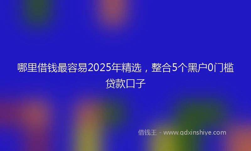 哪里借钱最容易2025年精选，整合5个黑户0门槛贷款口子