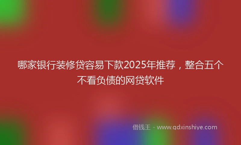 哪家银行装修贷容易下款2025年推荐，整合五个不看负债的网贷软件