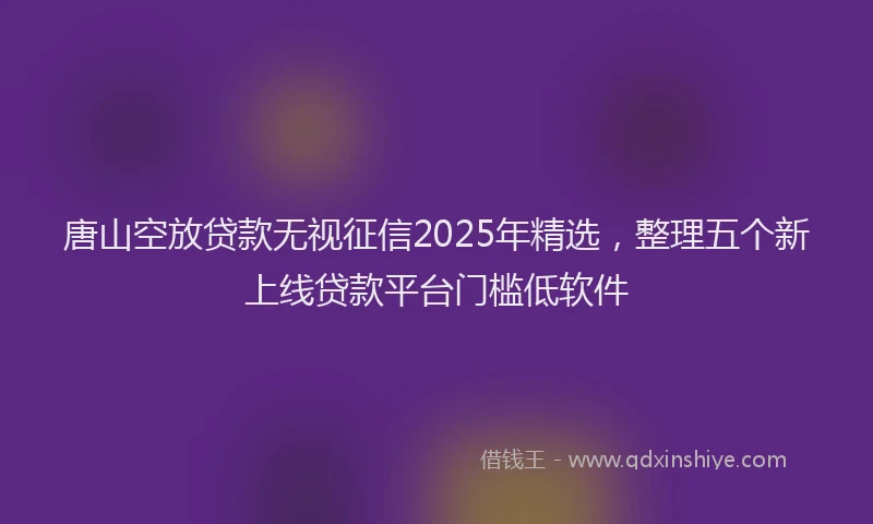 唐山空放贷款无视征信2025年精选,整理五个新上线贷款平台门槛低软件