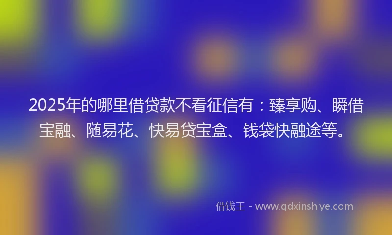 2025年的哪里借贷款不看征信有：臻享购、瞬借宝融、随易花、快易贷宝盒、钱袋快融途等。