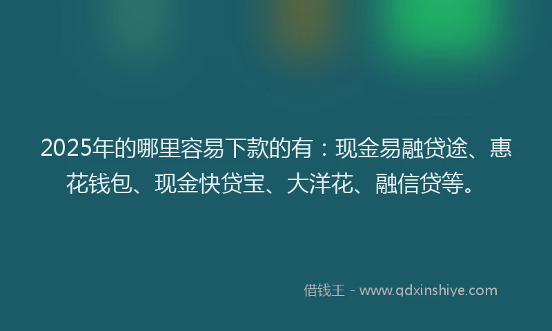 2025年的哪里容易下款的有：现金易融贷途、惠花钱包、现金快贷宝、大洋花、融信贷等。