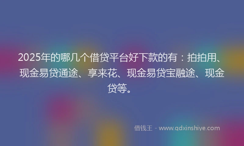2025年的哪几个借贷平台好下款的有：拍拍用、现金易贷通途、享来花、现金易贷宝融途、现金贷等。