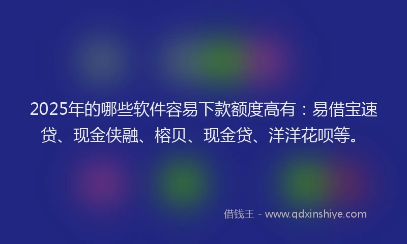 2025年的哪些软件容易下款额度高有：易借宝速贷、现金侠融、榕贝、现金贷、洋洋花呗等。