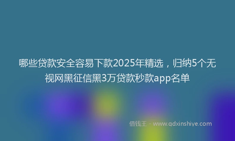 哪些贷款安全容易下款2025年精选，归纳5个无视网黑征信黑3万贷款秒款app名单