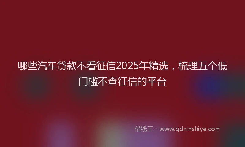 哪些汽车贷款不看征信2025年精选，梳理五个低门槛不查征信的平台