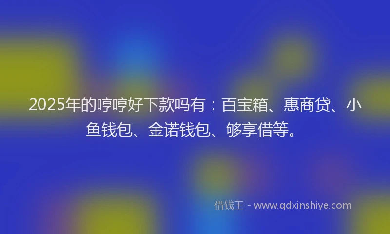 2025年的哼哼好下款吗有：百宝箱、惠商贷、小鱼钱包、金诺钱包、够享借等。