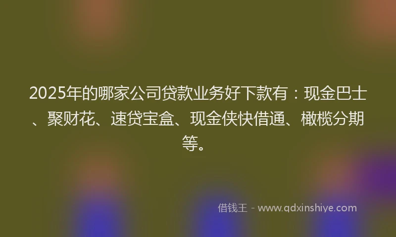 2025年的哪家公司贷款业务好下款有：现金巴士、聚财花、速贷宝盒、现金侠快借通、橄榄分期等。