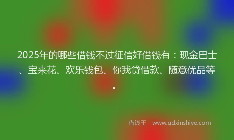 2025年的哪些借钱不过征信好借钱有：现金巴士、宝来花、欢乐钱包、你我贷借款、随意优品等。