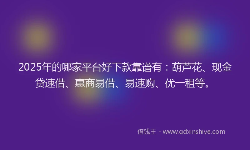 2025年的哪家平台好下款靠谱有：葫芦花、现金贷速借、惠商易借、易速购、优一租等。