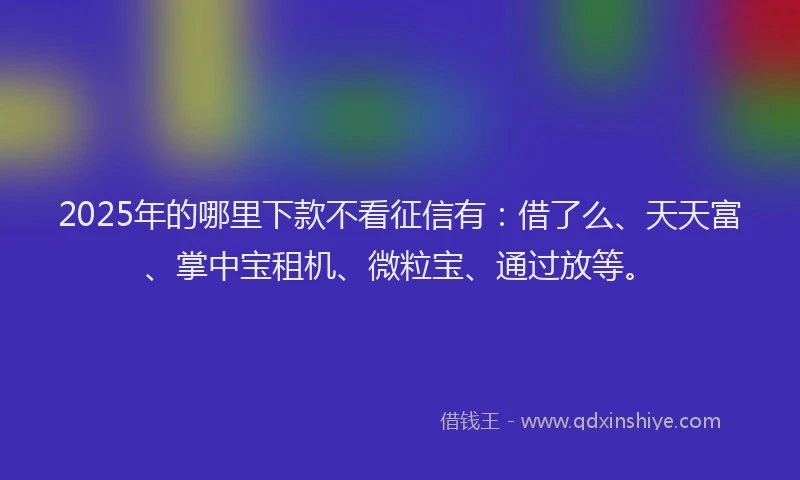 2025年的哪里下款不看征信有：借了么、天天富、掌中宝租机、微粒宝、通过放等。