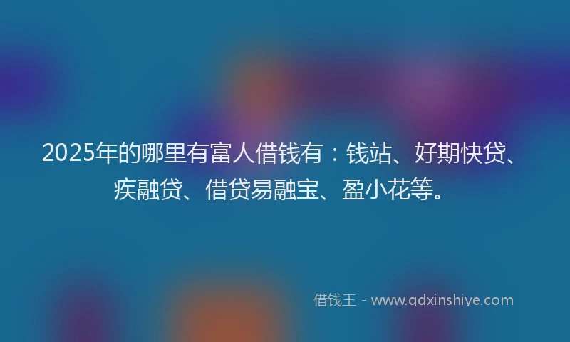 2025年的哪里有富人借钱有：钱站、好期快贷、疾融贷、借贷易融宝、盈小花等。