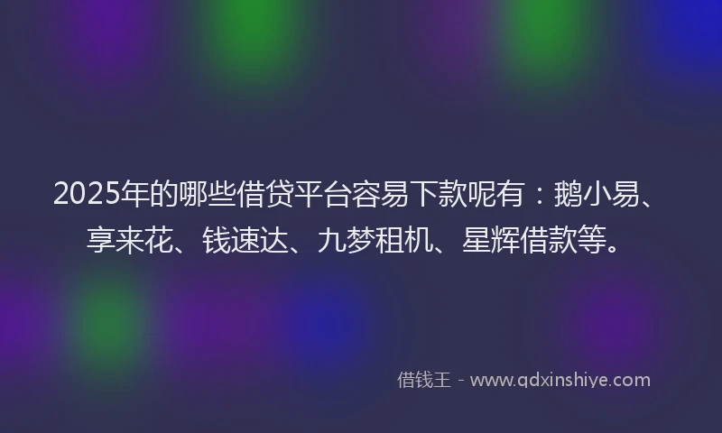 2025年的哪些借贷平台容易下款呢有：鹅小易、享来花、钱速达、九梦租机、星辉借款等。