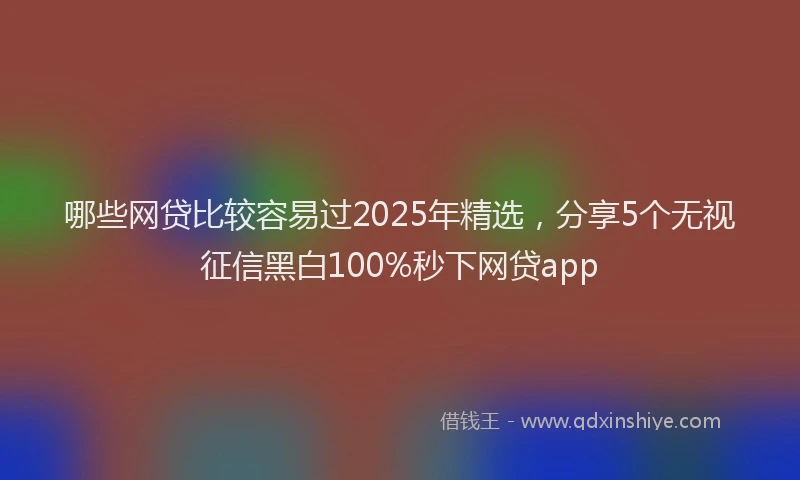 哪些网贷比较容易过2025年精选，分享5个无视征信黑白100%秒下网贷app