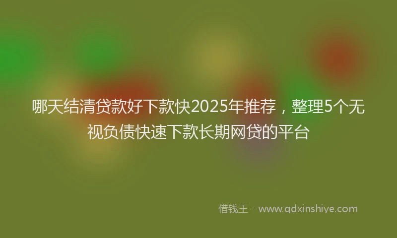 哪天结清贷款好下款快2025年推荐，整理5个无视负债快速下款长期网贷的平台