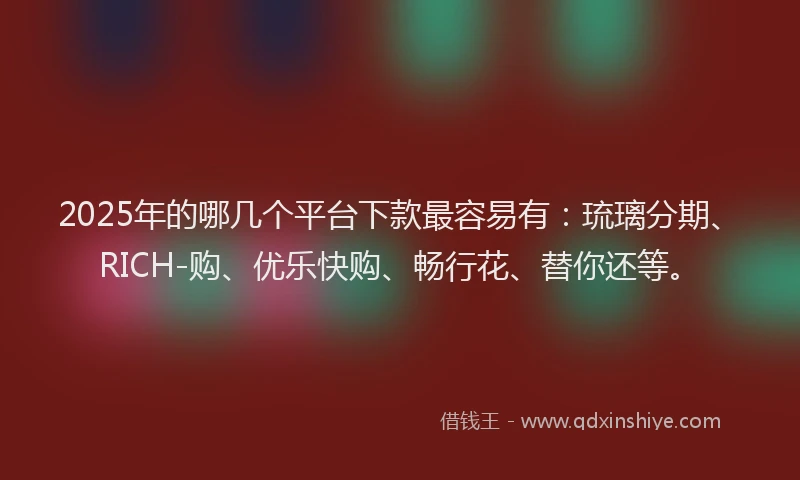 2025年的哪几个平台下款最容易有：琉璃分期、RICH-购、优乐快购、畅行花、替你还等。