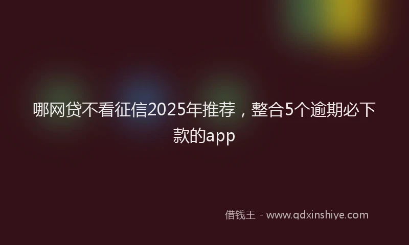 哪网贷不看征信2025年推荐，整合5个逾期必下款的app