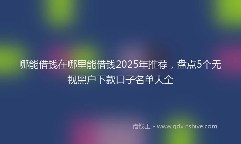 哪能借钱在哪里能借钱2025年推荐，盘点5个无视黑户下款口子名单大全
