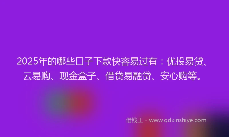 2025年的哪些口子下款快容易过有：优投易贷、云易购、现金盒子、借贷易融贷、安心购等。