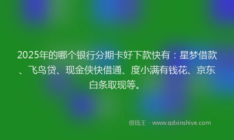 2025年的哪个银行分期卡好下款快有：星梦借款、飞鸟贷、现金侠快借通、度小满有钱花、京东白条取现等。