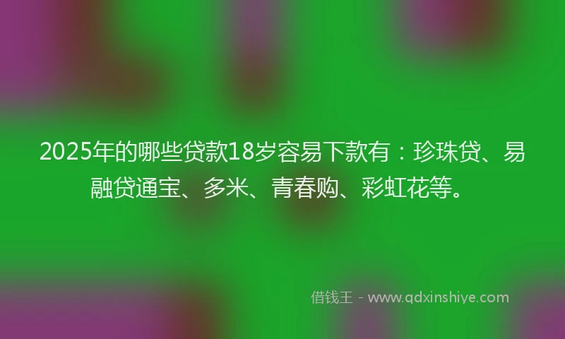 2025年的哪些贷款18岁容易下款有：珍珠贷、易融贷通宝、多米、青春购、彩虹花等。